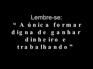 Lembre-se:  “A única formar digna de ganhar dinheiro e trabalhando” 