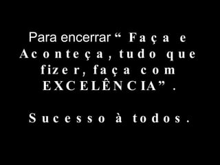 Para encerrar  “Faça e Aconteça, tudo que fizer, faça com EXCELÊNCIA”. Sucesso à todos. 
