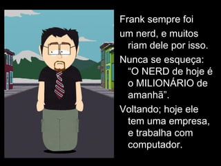 Frank sempre foi um nerd, e muitos riam dele por isso. Nunca se esqueça: “O NERD de hoje é o MILIONÁRIO de amanhã”. Voltando; hoje ele tem uma empresa, e trabalha com computador. 