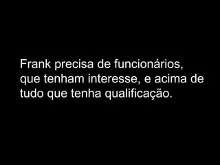 Frank precisa de funcionários, que tenham interesse, e acima de tudo que tenha qualificação.  