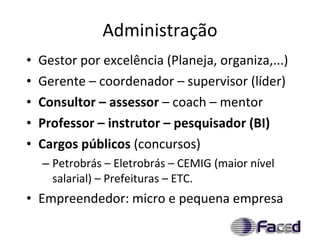 Administração Gestor por excelência (Planeja, organiza,...) Gerente – coordenador – supervisor (líder) Consultor – assessor  – coach – mentor Professor – instrutor – pesquisador (BI) Cargos públicos  (concursos) Petrobrás – Eletrobrás – CEMIG (maior nível salarial) – Prefeituras – ETC. Empreendedor: micro e pequena empresa 