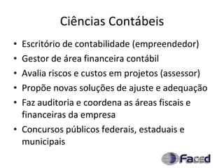 Ciências Contábeis Escritório de contabilidade (empreendedor) Gestor de área financeira contábil Avalia riscos e custos em projetos (assessor) Propõe novas soluções de ajuste e adequação Faz auditoria e coordena as áreas fiscais e financeiras da empresa Concursos públicos federais, estaduais e municipais 