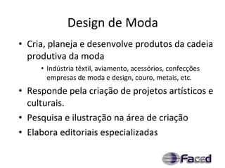 Design de Moda Cria, planeja e desenvolve produtos da cadeia produtiva da moda Indústria têxtil, aviamento, acessórios, confecções empresas de moda e design, couro, metais, etc. Responde pela criação de projetos artísticos e culturais. Pesquisa e ilustração na área de criação Elabora editoriais especializadas 