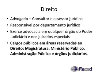 Direito Advogado – Consultor e assessor jurídico Responsável por departamento jurídico Exerce advocacia em qualquer órgão do Poder Judiciário e nos juizados especiais Cargos públicos em áreas reservadas ao Direito: Magistratura, Ministério Público, Administração Pública e órgãos judiciários . 
