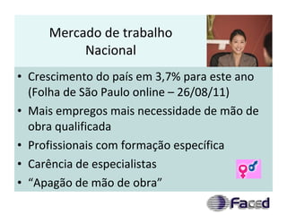 Mercado de trabalho Nacional Crescimento do país em 3,7% para este ano (Folha de São Paulo online – 26/08/11) Mais empregos mais necessidade de mão de obra qualificada Profissionais com formação específica Carência de especialistas “Apagão de mão de obra” 