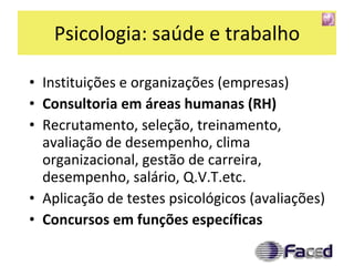 Psicologia: saúde e trabalho Instituições e organizações (empresas) Consultoria em áreas humanas (RH) Recrutamento, seleção, treinamento, avaliação de desempenho, clima organizacional, gestão de carreira, desempenho, salário, Q.V.T.etc. Aplicação de testes psicológicos (avaliações) Concursos em funções específicas 
