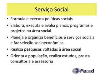 Serviço Social Formula e executa políticas sociais Elabora, executa e avalia planos, programas e projetos na área social Planeja e organiza benefícios e serviços sociais e faz seleção socioeconômica Realiza pesquisas voltadas à área social Orienta a população, realiza estudos, presta consultoria e assessoria 