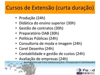 Cursos de Extensão (curta duração) Produção (24h) Didática do ensino superior (30h) Gestão de contratos (30h) Preparatório OAB (30h) Políticas Públicas (24h) Consultoria de moda e imagem (24h) Corel Desenho (24h) Contabilidade e gestão de custos (24h) Avaliação de empresas (24h) 