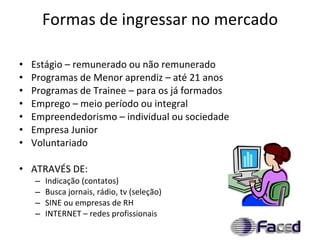 Formas de ingressar no mercado Estágio – remunerado ou não remunerado Programas de Menor aprendiz – até 21 anos Programas de Trainee – para os já formados Emprego – meio período ou integral Empreendedorismo – individual ou sociedade Empresa Junior Voluntariado ATRAVÉS DE: Indicação (contatos) Busca jornais, rádio, tv (seleção) SINE ou empresas de RH INTERNET – redes profissionais 