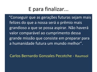 E para finalizar... “ Conseguir que as gerações futuras sejam mais felizes do que a nossa será o prêmio mais grandioso a que se possa aspirar. Não haverá valor comparável ao cumprimento dessa grande missão que consiste em preparar para a humanidade futura um mundo melhor”. Carlos Bernardo Gonzales Pecotche -  Raumsol 