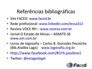 Referências bibliográficas Site FACED:  www.faced.br Rede profissional:  www.linkedin.com/lessa312   Revista VOCE RH –  www.vocesa.com.br   Jornal O Estado de Minas – ADMITE-SE  www.em.com.br   Livros de logosofia – Carlos B. Gonzales Pecotche (Bib.Ataliba Lago)  www.logosofia.org.br http://www.facebook.com/#!/rh.positivo1   Twitter:  @ estagiolegal 