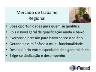Mercado de trabalho Regional Boas oportunidades para quem se qualifica Pois o nível geral de qualificação ainda é baixo Exercendo pressão para baixo sobre o salário Gerando assim ênfase à multi-funcionalidade Desequilíbrio entre especialidade e generalidade Exige-se dedicação e desempenho 