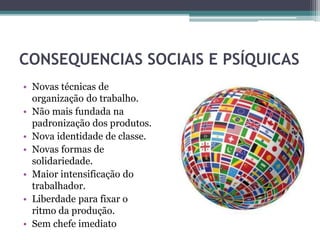 CONSEQUENCIAS SOCIAIS E PSÍQUICAS
• Novas técnicas de
organização do trabalho.
• Não mais fundada na
padronização dos produtos.
• Nova identidade de classe.
• Novas formas de
solidariedade.
• Maior intensificação do
trabalhador.
• Liberdade para fixar o
ritmo da produção.
• Sem chefe imediato
 