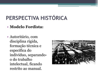 PERSPECTIVA HISTÓRICA
• Modelo Fordista:
• Autoritário, com
disciplina rígida,
formação técnica e
específica do
indivíduo, separando-
o do trabalho
intelectual, ficando
restrito ao manual.
 