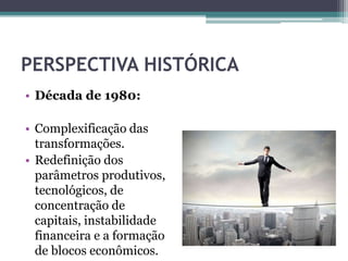 PERSPECTIVA HISTÓRICA
• Década de 1980:
• Complexificação das
transformações.
• Redefinição dos
parâmetros produtivos,
tecnológicos, de
concentração de
capitais, instabilidade
financeira e a formação
de blocos econômicos.
 