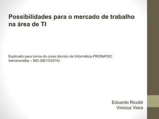 Possibilidades para o mercado de trabalho
na área de TI
Explicado para turma do curso técnico de Informática PRONATEC
Itamarandiba – MG (08/10/2014)
Eduardo Ricoldi
Vinicius Viera
 
