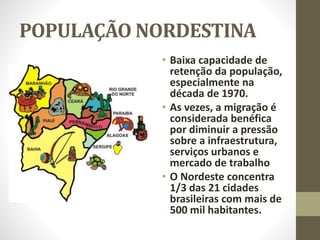 POPULAÇÃO NORDESTINA
• Baixa capacidade de
retenção da população,
especialmente na
década de 1970.
• As vezes, a migração é
considerada benéfica
por diminuir a pressão
sobre a infraestrutura,
serviços urbanos e
mercado de trabalho
• O Nordeste concentra
1/3 das 21 cidades
brasileiras com mais de
500 mil habitantes.
 