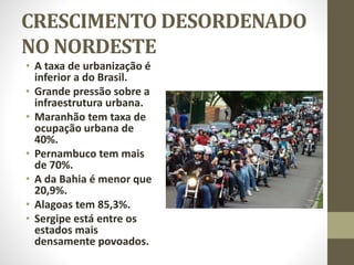 CRESCIMENTO DESORDENADO
NO NORDESTE
• A taxa de urbanização é
inferior a do Brasil.
• Grande pressão sobre a
infraestrutura urbana.
• Maranhão tem taxa de
ocupação urbana de
40%.
• Pernambuco tem mais
de 70%.
• A da Bahia é menor que
20,9%.
• Alagoas tem 85,3%.
• Sergipe está entre os
estados mais
densamente povoados.
 