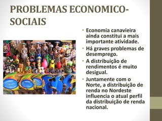 PROBLEMAS ECONOMICO-
SOCIAIS
• Economia canavieira
ainda constitui a mais
importante atividade.
• Há graves problemas de
desemprego.
• A distribuição de
rendimentos é muito
desigual.
• Juntamente com o
Norte, a distribuição de
renda no Nordeste
influencia o atual perfil
da distribuição de renda
nacional.
 