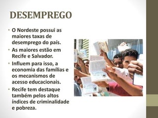 DESEMPREGO
• O Nordeste possui as
maiores taxas de
desemprego do país.
• As maiores estão em
Recife e Salvador.
• Influem para isso, a
economia das famílias e
os mecanismos de
acesso educacionais.
• Recife tem destaque
também pelos altos
índices de criminalidade
e pobreza.
 