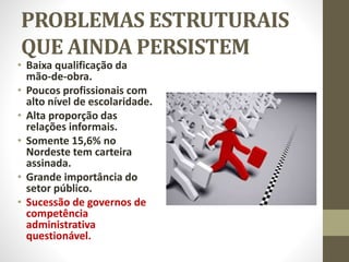PROBLEMAS ESTRUTURAIS
QUE AINDA PERSISTEM
• Baixa qualificação da
mão-de-obra.
• Poucos profissionais com
alto nível de escolaridade.
• Alta proporção das
relações informais.
• Somente 15,6% no
Nordeste tem carteira
assinada.
• Grande importância do
setor público.
• Sucessão de governos de
competência
administrativa
questionável.
 