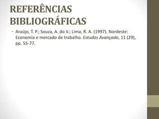 REFERÊNCIAS
BIBLIOGRÁFICAS
• Araújo, T. P.; Souza, A. do V.; Lima, R. A. (1997). Nordeste:
Economia e mercado de trabalho. Estudos Avançado, 11 (29),
pp. 55-77.
 
