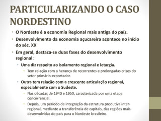 PARTICULARIZANDO O CASO
NORDESTINO
• O Nordeste é a economia Regional mais antiga do país.
• Desenvolvimento da economia açucareira acontece no início
do séc. XX
• Em geral, destaca-se duas fases do desenvolvimento
regional:
• Uma diz respeito ao isolamento regional e letargia.
• Tem relação com a herança de recorrentes e prolongadas crises do
setor primário-exportador.
• Outra tem relação com a crescente articulação regional,
especialmente com o Sudeste.
• Nas décadas de 1940 e 1950, caracterizada por uma etapa
concorrencial.
• Depois, um período de integração da estrutura produtiva inter-
regional, mediante a transferência de capitais, das regiões mais
desenvolvidas do país para o Nordeste brasileiro.
 