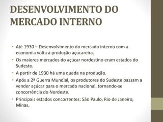 DESENVOLVIMENTO DO
MERCADO INTERNO
• Até 1930 – Desenvolvimento do mercado interno com a
economia volta à produção açucareira.
• Os maiores mercados do açúcar nordestino eram estados do
Sudeste.
• A partir de 1930 há uma queda na produção.
• Após a 2ª Guerra Mundial, os produtores do Sudeste passam a
vender açúcar para o mercado nacional, tornando-se
concorrência do Nordeste.
• Principais estados concorrentes: São Paulo, Rio de Janeiro,
Minas.
 