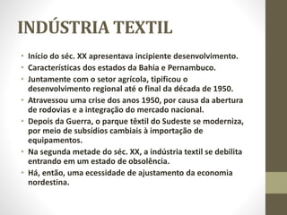 INDÚSTRIA TEXTIL
• Início do séc. XX apresentava incipiente desenvolvimento.
• Características dos estados da Bahia e Pernambuco.
• Juntamente com o setor agrícola, tipificou o
desenvolvimento regional até o final da década de 1950.
• Atravessou uma crise dos anos 1950, por causa da abertura
de rodovias e a integração do mercado nacional.
• Depois da Guerra, o parque têxtil do Sudeste se moderniza,
por meio de subsídios cambiais à importação de
equipamentos.
• Na segunda metade do séc. XX, a indústria textil se debilita
entrando em um estado de obsolência.
• Há, então, uma ecessidade de ajustamento da economia
nordestina.
 
