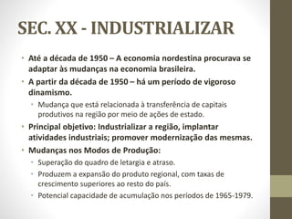 SEC. XX - INDUSTRIALIZAR
• Até a década de 1950 – A economia nordestina procurava se
adaptar às mudanças na economia brasileira.
• A partir da década de 1950 – há um período de vigoroso
dinamismo.
• Mudança que está relacionada à transferência de capitais
produtivos na região por meio de ações de estado.
• Principal objetivo: Industrializar a região, implantar
atividades industriais; promover modernização das mesmas.
• Mudanças nos Modos de Produção:
• Superação do quadro de letargia e atraso.
• Produzem a expansão do produto regional, com taxas de
crescimento superiores ao resto do país.
• Potencial capacidade de acumulação nos períodos de 1965-1979.
 