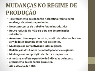 MUDANÇAS NO REGIME DE
PRODUÇÃO
• Tal crescimento da economia nordestina resulta numa
mudança da estrutura produtiva.
• Novos processos de trabalho foram introduzidos.
• Houve redução da mão-de-obra em determinados
subsetores.
• Ao mesmo tempo que houve expansão de mão-de-obra em
atividades industriais antes não existentes.
• Mudanças na competividade inter-regional.
• Redefinição dos limites de interdependência regional.
• Mudanças na composição da oferta e da procura.
• A mudança reflete o período de 3 décadas de intenso
crescimento da economia brasileira.
• Até a década de 1980.
 