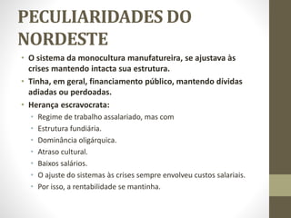 PECULIARIDADES DO
NORDESTE
• O sistema da monocultura manufatureira, se ajustava às
crises mantendo intacta sua estrutura.
• Tinha, em geral, financiamento público, mantendo dívidas
adiadas ou perdoadas.
• Herança escravocrata:
• Regime de trabalho assalariado, mas com
• Estrutura fundiária.
• Dominância oligárquica.
• Atraso cultural.
• Baixos salários.
• O ajuste do sistemas às crises sempre envolveu custos salariais.
• Por isso, a rentabilidade se mantinha.
 