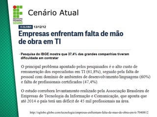 Cenário Atual
  13/12/12




http://oglobo.globo.com/tecnologia/empresas-enfrentam-falta-de-mao-de-obra-em-ti-7040812
 
