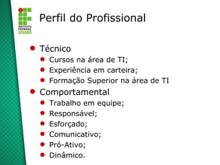 Perfil do Profissional

 Técnico
   Cursos na área de TI;
   Experiência em carteira;
   Formação Superior na área de TI
 Comportamental
     Trabalho em equipe;
     Responsável;
     Esforçado;
     Comunicativo;
     Pró-Ativo;
     Dinâmico.
 