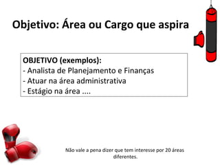 Objetivo: Área ou Cargo que aspira

  OBJETIVO (exemplos):
  - Analista de Planejamento e Finanças
  - Atuar na área administrativa
  - Estágio na área ....




              Não vale a pena dizer que tem interesse por 20 áreas
                                   diferentes.
 