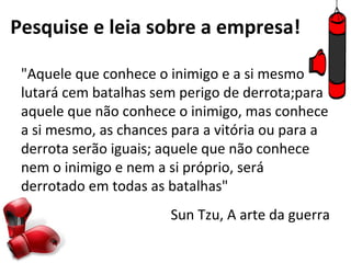 Pesquise e leia sobre a empresa!

 "Aquele que conhece o inimigo e a si mesmo
 lutará cem batalhas sem perigo de derrota;para
 aquele que não conhece o inimigo, mas conhece
 a si mesmo, as chances para a vitória ou para a
 derrota serão iguais; aquele que não conhece
 nem o inimigo e nem a si próprio, será
 derrotado em todas as batalhas"
                       Sun Tzu, A arte da guerra
 