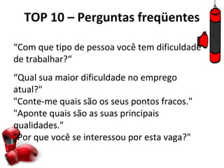 TOP 10 – Perguntas freqüentes

“Com que tipo de pessoa você tem dificuldade
de trabalhar?“
“Qual sua maior dificuldade no emprego
atual?"
"Conte-me quais são os seus pontos fracos."
"Aponte quais são as suas principais
qualidades."
"Por que você se interessou por esta vaga?"
 