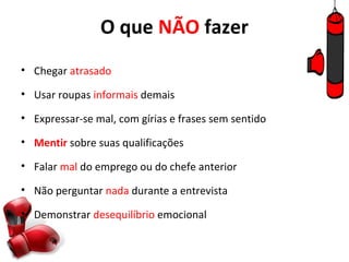 O que NÃO fazer
• Chegar atrasado

• Usar roupas informais demais

• Expressar-se mal, com gírias e frases sem sentido

• Mentir sobre suas qualificações

• Falar mal do emprego ou do chefe anterior

• Não perguntar nada durante a entrevista

• Demonstrar desequilíbrio emocional
 