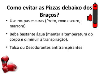 Como evitar as Pizzas debaixo dos
            Braços?
• Use roupas escuras (Preto, roxo escuro,
  marrom)
• Beba bastante água (manter a temperatura do
  corpo e diminuir a transpiração).
• Talco ou Desodorantes antitranspirantes
 
