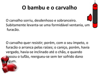 O bambu e o carvalho

O carvalho sorriu, desdenhoso e sobranceiro.
Subitamente levanta-se uma formidável ventania, um
furacão.


O carvalho quer resistir; porém, com o seu ímpeto, o
furacão o arranca pelas raízes; o caniço, porém, havia
vergado, havia-se inclinado até o chão, e quando
passou o tufão, reergueu-se sem ter sofrido dano
algum.
 