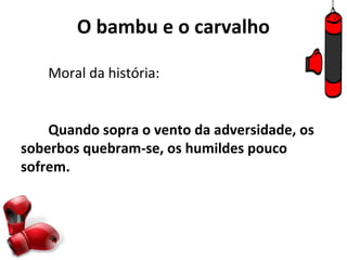 O bambu e o carvalho

    Moral da história:


    Quando sopra o vento da adversidade, os
soberbos quebram-se, os humildes pouco
sofrem.
 