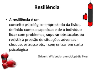 Resiliência

• A resiliência é um
  conceito psicológico emprestado da física,
  definido como a capacidade de o indivíduo
  lidar com problemas, superar obstáculos ou
  resistir à pressão de situações adversas -
  choque, estresse etc. - sem entrar em surto
  psicológico
                  Origem: Wikipédia, a enciclopédia livre.
 