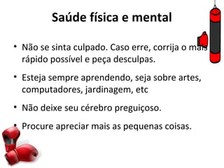 Saúde física e mental

• Não se sinta culpado. Caso erre, corrija o mais
  rápido possível e peça desculpas.
• Esteja sempre aprendendo, seja sobre artes,
  computadores, jardinagem, etc
• Não deixe seu cérebro preguiçoso.
• Procure apreciar mais as pequenas coisas.
 
