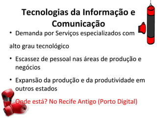 Tecnologias da Informação e
           Comunicação
• Demanda por Serviços especializados com
alto grau tecnológico
• Escassez de pessoal nas áreas de produção e
  negócios
• Expansão da produção e da produtividade em
  outros estados
• Onde está? No Recife Antigo (Porto Digital)
 