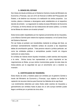 10
5.- BONOS DEL ESTADO
Son títulos de deuda emitidos por el Gobierno Central a través del Ministerio de
Economía y Finanzas, sea con el fin de financiar el déficit del Presupuesto del
Estado, o de destinar sus recursos a la realización de ciertos proyectos. Los
montos, plazos e intereses a devengarse serán establecidos en el respectivo
decreto de emisión. La negociación la realiza el propio Ministerio de Economía
y Finanzas, en forma directa con las instituciones del sector público, o a través
de las Bolsas de valores con el sector privado4.
Estos bonos están respaldados por los ingresos provenientes de los impuestos,
y es el Banco Central quien retiene los ingresos necesarios en la Cuenta Única
del Gobierno Nacional.
Por ser títulos al portador son transferibles mediante la entrega del título, se
amortizan semestralmente mediante sorteos de acuerdo a las respectivas
tablas de amortización gradual. Toda persona natural o jurídica particular, así
como las entidades públicas o semipúblicas pueden invertir sin ninguna
restricción en estos títulos.
En la Bolsa de Valores tienen liquidez inmediata y están exentos del impuesto
a la renta. Dichos bonos han representado un rubro importante en las
negociaciones en Bolsa, ya que ciertos inversionistas gustan de esta clase de
títulos-valores por la seguridad de que al vencimiento van a recobrar su
inversión.
6.- CERTIFICADOS DE TESORERÍA
Estos títulos de corto y mediano plazo son emitidos por el gobierno Central a
través del Ministerio de Economía y Finanzas, cuyo objetivo es facilitar la
captación de recursos internos para financiar los faltantes de la caja fiscal.
Los rendimientos obtenidos por estos títulos están exentos de impuestos y
generalmente son emitidos hasta el plazo de un año aunque también puede
llegar a emitirse por un período de cinco años.
4 Ibíd., p 30
 