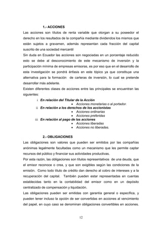 12
1.- ACCIONES
Las acciones son títulos de renta variable que otorgan a su poseedor el
derecho en los resultados de la compañía mediante dividendos los mismos que
están sujetos a gravamen, además representan cada fracción del capital
suscrito de una sociedad mercantil
Sin duda en Ecuador las acciones son negociadas en un porcentaje reducido
esto se debe al desconocimiento de este mecanismo de inversión y la
participación mínima de empresas emisoras, es por eso que en el desarrollo de
esta investigación se pondrá énfasis en este tópico ya que constituye una
alternativa para la formación de carteras de inversión, lo cual se pretende
desarrollar más adelante.
Existen diferentes clases de acciones entre las principales se encuentran las
siguientes:
i En relación del Titular de la Acción
 Acciones monetarias o al portador.
ii En relación a los derechos de los accionistas
 Acciones ordinarias
 Acciones preferidas
iii En relación al pago de las acciones
 Acciones liberadas
 Acciones no liberadas.
2.- OBLIGACIONES
Las obligaciones son valores que pueden ser emitidos por las compañías
anónimas legalmente facultadas como un mecanismo que les permite captar
recursos del público y financiar sus actividades productivas.
Por esta razón, las obligaciones son títulos representativos de una deuda, que
el emisor reconoce o crea, y que son exigibles según las condiciones de la
emisión. Como todo título de crédito dan derecho al cobro de intereses y a la
recuperación del capital. También pueden estar representadas en cuentas
establecidas tanto en la contabilidad del emisor como en un depósito
centralizado de compensación y liquidación.
Las obligaciones pueden ser emitidas con garantía general o específica, y
pueden tener incluso la opción de ser convertidas en acciones al vencimiento
del papel, en cuyo caso se denominan obligaciones convertibles en acciones.
 