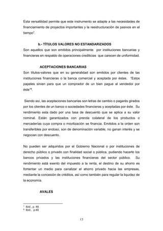 13
Esta versatilidad permite que este instrumento se adapte a las necesidades de
financiamiento de proyectos importantes y la reestructuración de pasivos en el
tiempo7.
b.- TÍTULOS VALORES NO ESTANDARIZADOS
Son aquellos que son emitidos principalmente por instituciones bancarias y
financieras en respaldo de operaciones crediticias que carecen de uniformidad.
ACEPTACIONES BANCARIAS
Son títulos-valores que en su generalidad son emitidos por clientes de las
instituciones financieras o la banca comercial y aceptada por éstas. “Estos
papeles sirven para que un comprador de un bien pague al vendedor por
éste”8.
Siendo así, las aceptaciones bancarias son letras de cambio o pagarés girados
por los clientes de un banco o sociedades financieras y aceptadas por éste. Su
rendimiento esta dado por una tasa de descuento que se aplica a su valor
nominal. Están garantizados con prenda colateral de los productos o
mercaderías cuya compra o movilización se financia. Emitidos a la orden son
transferibles por endoso, son de denominación variable, no ganan interés y se
negocian con descuento.
No pueden ser adquiridos por el Gobierno Nacional o por instituciones de
derecho público o privado con finalidad social o pública, pudiendo hacerlo los
bancos privados y las instituciones financieras del sector público. Su
rendimiento está exento del impuesto a la renta, el destino de su ahorro es
fomentar un medio para canalizar el ahorro privado hacia las empresas,
mediante la concesión de créditos, así como también para regular la liquidez de
la economía.
AVALES
7 Ibíd., p. 49
8 Ibíd., p:49
 