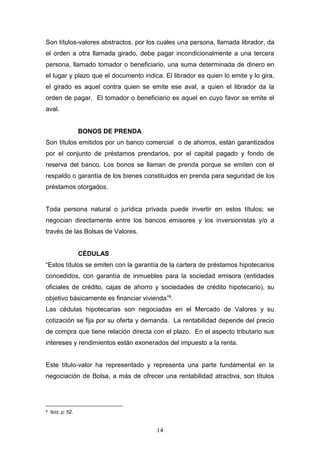 14
Son títulos-valores abstractos, por los cuales una persona, llamada librador, da
el orden a otra llamada girado, debe pagar incondicionalmente a una tercera
persona, llamado tomador o beneficiario, una suma determinada de dinero en
el lugar y plazo que el documento indica. El librador es quien lo emite y lo gira,
el girado es aquel contra quien se emite ese aval, a quien el librador da la
orden de pagar. El tomador o beneficiario es aquel en cuyo favor se emite el
aval.
BONOS DE PRENDA
Son títulos emitidos por un banco comercial o de ahorros, están garantizados
por el conjunto de préstamos prendarios, por el capital pagado y fondo de
reserva del banco. Los bonos se llaman de prenda porque se emiten con el
respaldo o garantía de los bienes constituidos en prenda para seguridad de los
préstamos otorgados.
Toda persona natural o jurídica privada puede invertir en estos títulos; se
negocian directamente entre los bancos emisores y los inversionistas y/o a
través de las Bolsas de Valores.
CÉDULAS
“Estos títulos se emiten con la garantía de la cartera de préstamos hipotecarios
concedidos, con garantía de inmuebles para la sociedad emisora (entidades
oficiales de crédito, cajas de ahorro y sociedades de crédito hipotecario), su
objetivo básicamente es financiar vivienda”9.
Las cédulas hipotecarias son negociadas en el Mercado de Valores y su
cotización se fija por su oferta y demanda. La rentabilidad depende del precio
de compra que tiene relación directa con el plazo. En el aspecto tributario sus
intereses y rendimientos están exonerados del impuesto a la renta.
Este título-valor ha representado y representa una parte fundamental en la
negociación de Bolsa, a más de ofrecer una rentabilidad atractiva, son títulos
9
Ibíd. p: 52.
 