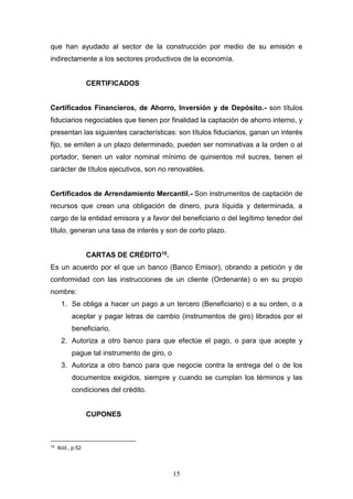 15
que han ayudado al sector de la construcción por medio de su emisión e
indirectamente a los sectores productivos de la economía.
CERTIFICADOS
Certificados Financieros, de Ahorro, Inversión y de Depósito.- son títulos
fiduciarios negociables que tienen por finalidad la captación de ahorro interno, y
presentan las siguientes características: son títulos fiduciarios, ganan un interés
fijo, se emiten a un plazo determinado, pueden ser nominativas a la orden o al
portador, tienen un valor nominal mínimo de quinientos mil sucres, tienen el
carácter de títulos ejecutivos, son no renovables.
Certificados de Arrendamiento Mercantil.- Son instrumentos de captación de
recursos que crean una obligación de dinero, pura líquida y determinada, a
cargo de la entidad emisora y a favor del beneficiario o del legítimo tenedor del
título, generan una tasa de interés y son de corto plazo.
CARTAS DE CRÉDITO10.
Es un acuerdo por el que un banco (Banco Emisor), obrando a petición y de
conformidad con las instrucciones de un cliente (Ordenante) o en su propio
nombre:
1. Se obliga a hacer un pago a un tercero (Beneficiario) o a su orden, o a
aceptar y pagar letras de cambio (instrumentos de giro) librados por el
beneficiario,
2. Autoriza a otro banco para que efectúe el pago, o para que acepte y
pague tal instrumento de giro, o
3. Autoriza a otro banco para que negocie contra la entrega del o de los
documentos exigidos, siempre y cuando se cumplan los términos y las
condiciones del crédito.
CUPONES
10
Ibíd., p:52
 