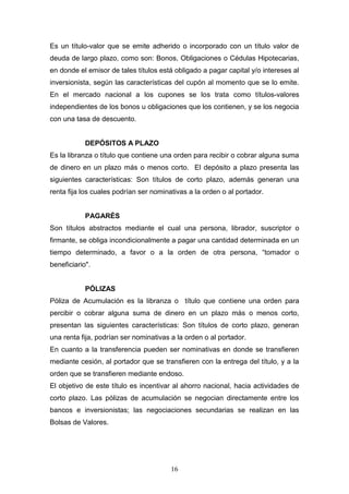 16
Es un título-valor que se emite adherido o incorporado con un título valor de
deuda de largo plazo, como son: Bonos, Obligaciones o Cédulas Hipotecarias,
en donde el emisor de tales títulos está obligado a pagar capital y/o intereses al
inversionista, según las características del cupón al momento que se lo emite.
En el mercado nacional a los cupones se los trata como títulos-valores
independientes de los bonos u obligaciones que los contienen, y se los negocia
con una tasa de descuento.
DEPÓSITOS A PLAZO
Es la libranza o título que contiene una orden para recibir o cobrar alguna suma
de dinero en un plazo más o menos corto. El depósito a plazo presenta las
siguientes características: Son títulos de corto plazo, además generan una
renta fija los cuales podrían ser nominativas a la orden o al portador.
PAGARÉS
Son títulos abstractos mediante el cual una persona, librador, suscriptor o
firmante, se obliga incondicionalmente a pagar una cantidad determinada en un
tiempo determinado, a favor o a la orden de otra persona, “tomador o
beneficiario".
PÓLIZAS
Póliza de Acumulación es la libranza o título que contiene una orden para
percibir o cobrar alguna suma de dinero en un plazo más o menos corto,
presentan las siguientes características: Son títulos de corto plazo, generan
una renta fija, podrían ser nominativas a la orden o al portador.
En cuanto a la transferencia pueden ser nominativas en donde se transfieren
mediante cesión, al portador que se transfieren con la entrega del título, y a la
orden que se transfieren mediante endoso.
El objetivo de este título es incentivar al ahorro nacional, hacia actividades de
corto plazo. Las pólizas de acumulación se negocian directamente entre los
bancos e inversionistas; las negociaciones secundarias se realizan en las
Bolsas de Valores.
 
